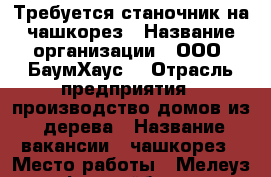 Требуется станочник на чашкорез › Название организации ­ ООО “БаумХаус“ › Отрасль предприятия ­ производство домов из  дерева › Название вакансии ­ чашкорез › Место работы ­ Мелеуз, Ьежрайбаза › Подчинение ­ Начальнику цеха › Минимальный оклад ­ 14 000 › Возраст от ­ 20 › Возраст до ­ 35 - Башкортостан респ., Мелеузовский р-н, Мелеуз г. Работа » Вакансии   . Башкортостан респ.